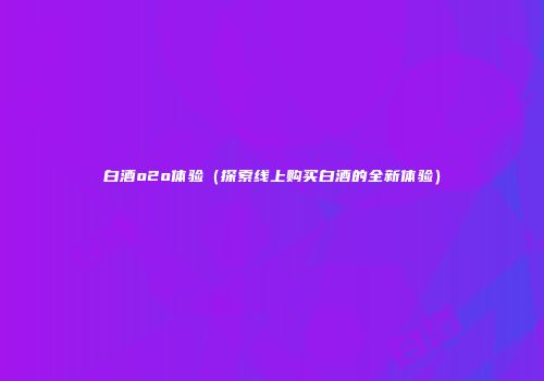 白酒o2o体验（探索线上购买白酒的全新体验）