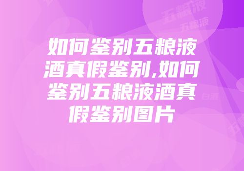 如何鉴别五粮液酒真假鉴别,如何鉴别五粮液酒真假鉴别图片