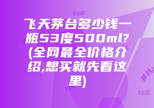 飞天茅台多少钱一瓶53度500ml?(全网最全价格介绍,想买就先看这里)