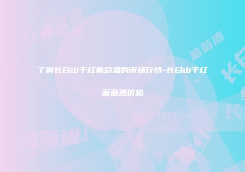 了解长白山干红葡萄酒的市场行情-长白山干红葡萄酒价格