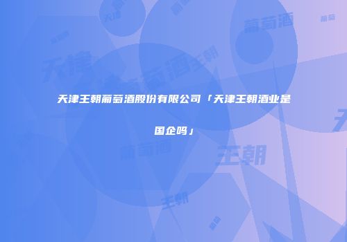 天津王朝葡萄酒股份有限公司「天津王朝酒业是国企吗」