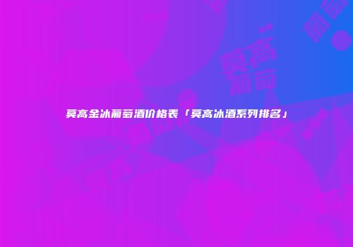 莫高金冰葡萄酒价格表「莫高冰酒系列排名」