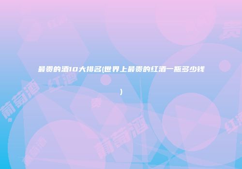 最贵的酒10大排名(世界上最贵的红酒一瓶多少钱)