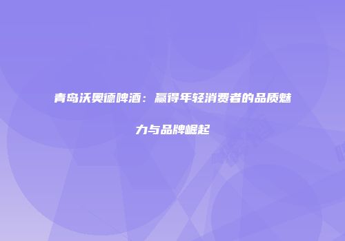 青岛沃奥德啤酒：赢得年轻消费者的品质魅力与品牌崛起