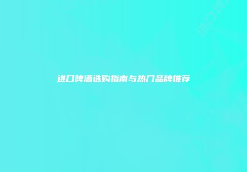进口啤酒选购指南与热门品牌推荐