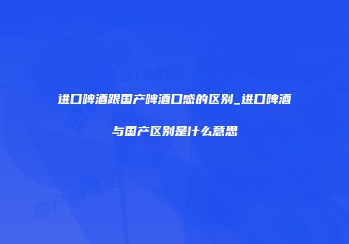进口啤酒跟国产啤酒口感的区别_进口啤酒与国产区别是什么意思