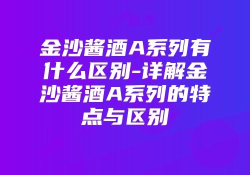 金沙酱酒A系列有什么区别-详解金沙酱酒A系列的特点与区别