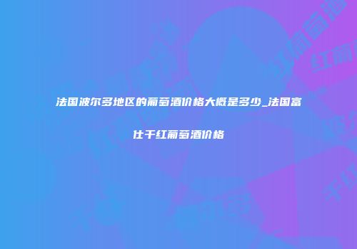 法国波尔多地区的葡萄酒价格大概是多少_法国富仕干红葡萄酒价格