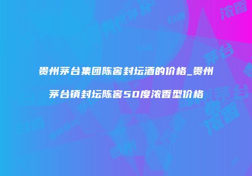 贵州茅台集团陈窖封坛酒的价格_贵州茅台镇封坛陈窖50度浓香型价格