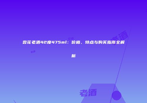 杏花老酒42度475ml：价格、特点与购买指南全解析