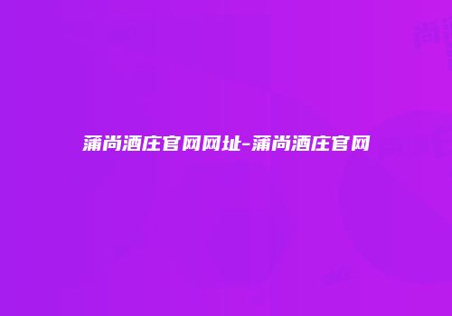 蒲尚酒庄官网网址-蒲尚酒庄官网