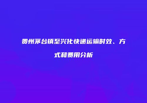 贵州茅台镇至兴化快递运输时效、方式和费用分析