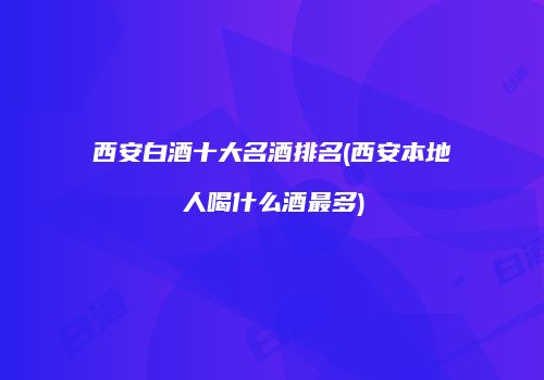 西安白酒十大名酒排名(西安本地人喝什么酒最多)