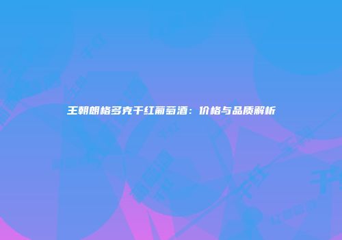 王朝朗格多克干红葡萄酒：价格与品质解析