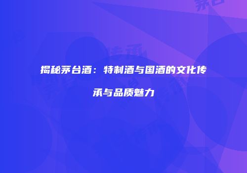 揭秘茅台酒：特制酒与国酒的文化传承与品质魅力