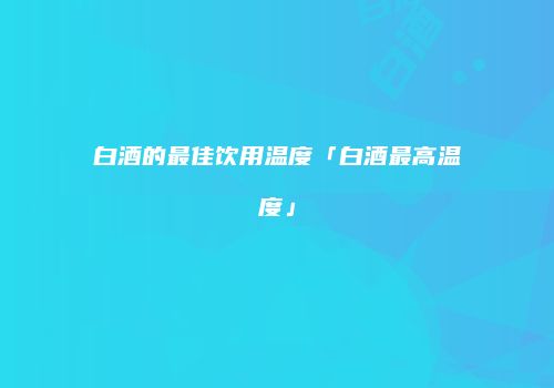 白酒的最佳饮用温度「白酒最高温度」