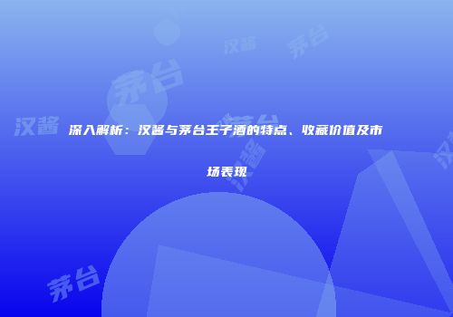深入解析：汉酱与茅台王子酒的特点、收藏价值及市场表现