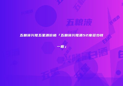 五粮液兴隆五星酒价格「五粮液兴隆酒52度多少钱一瓶」