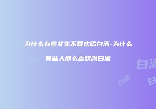 为什么有些女生不喜欢喝白酒-为什么有些人那么喜欢喝白酒