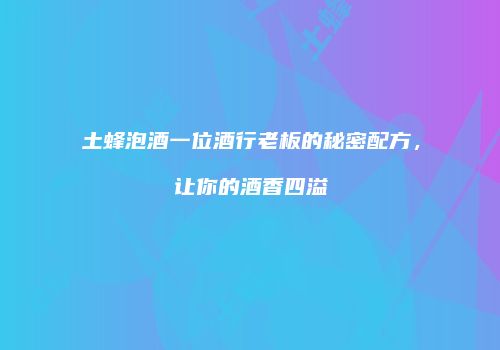 土蜂泡酒一位酒行老板的秘密配方，让你的酒香四溢