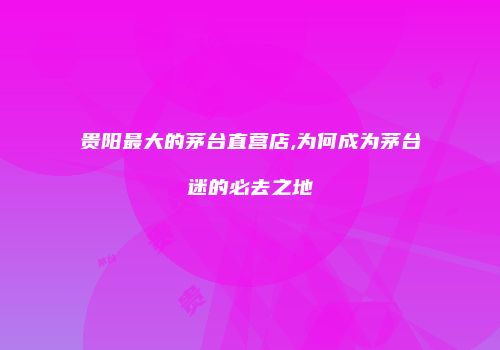 贵阳最大的茅台直营店,为何成为茅台迷的必去之地