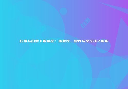 白酒与白萝卜的搭配：适宜性、营养与烹饪技巧解析