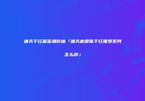 通天干红葡萄酒价格「通天赤霞珠干红雅罗系列怎么样」