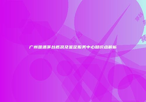 广州国酒茅台概况及鉴定服务中心知识点解析