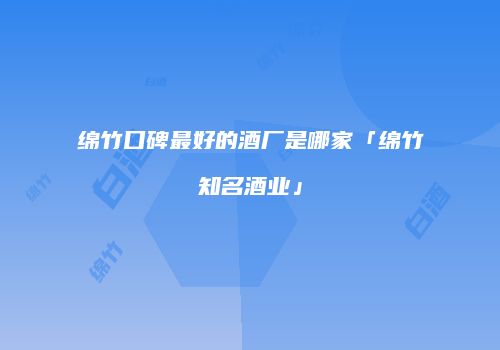 绵竹口碑最好的酒厂是哪家「绵竹知名酒业」