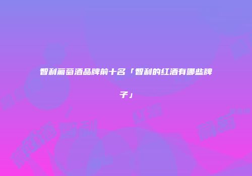 智利葡萄酒品牌前十名「智利的红酒有哪些牌子」