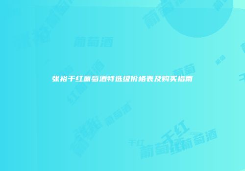 张裕干红葡萄酒特选级价格表及购买指南
