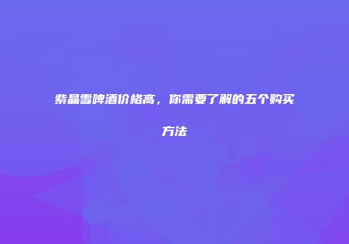 紫晶雪啤酒价格高，你需要了解的五个购买方法