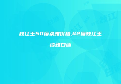 枝江王50度柔雅价格,42度枝江王淡雅白酒