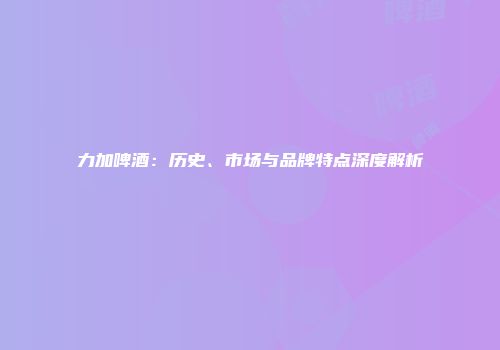 力加啤酒：历史、市场与品牌特点深度解析