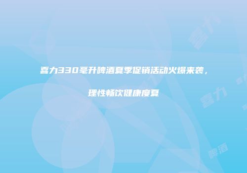 喜力330毫升啤酒夏季促销活动火爆来袭，理性畅饮健康度夏
