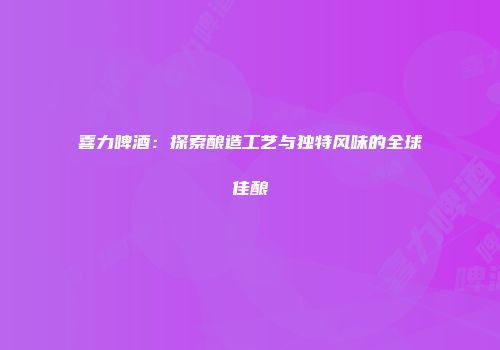 喜力啤酒：探索酿造工艺与独特风味的全球佳酿