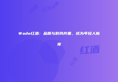 Wade红酒：品质与时尚并重，成为年轻人新宠