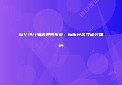 新年进口啤酒选购指南：解析分装与灌装知识