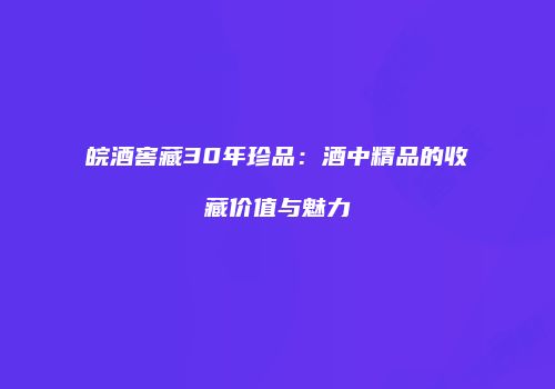 皖酒窖藏30年珍品：酒中精品的收藏价值与魅力