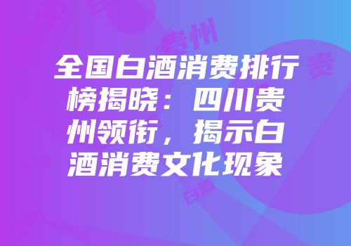 全国白酒消费排行榜揭晓：四川贵州领衔，揭示白酒消费文化现象