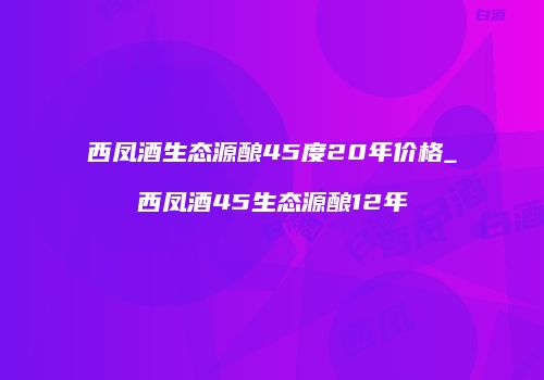 西凤酒生态源酿45度20年价格_西凤酒45生态源酿12年