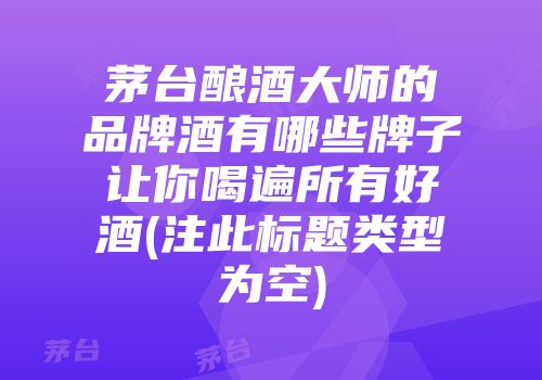 茅台酿酒大师的品牌酒有哪些牌子让你喝遍所有好酒(注此标题类型为空)