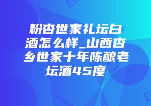 粉杏世家礼坛白酒怎么样_山西杏乡世家十年陈酿老坛酒45度