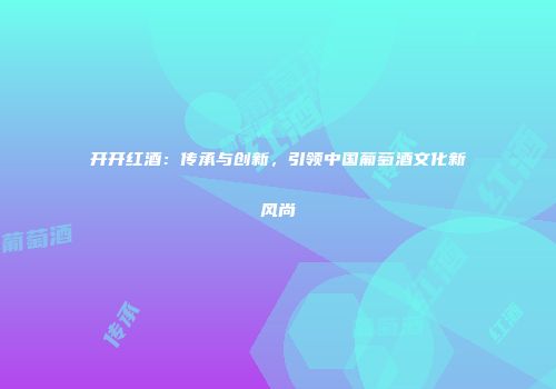 开开红酒：传承与创新，引领中国葡萄酒文化新风尚