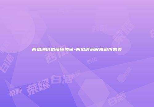 西凤酒价格荣耀海藏-西凤酒荣耀海藏价格表