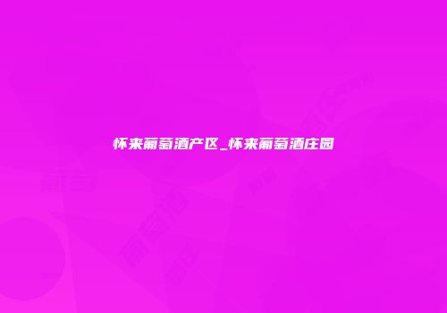 怀来葡萄酒产区_怀来葡萄酒庄园