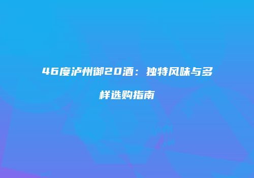 46度泸州御20酒：独特风味与多样选购指南