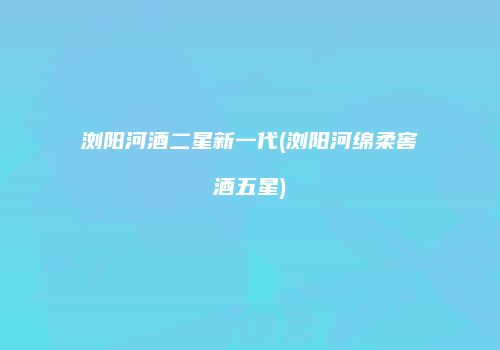 浏阳河酒二星新一代(浏阳河绵柔窖酒五星)