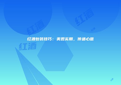 红酒包装技巧：美观实用，传递心意