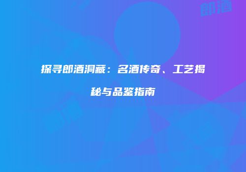 探寻郎酒洞藏：名酒传奇、工艺揭秘与品鉴指南
